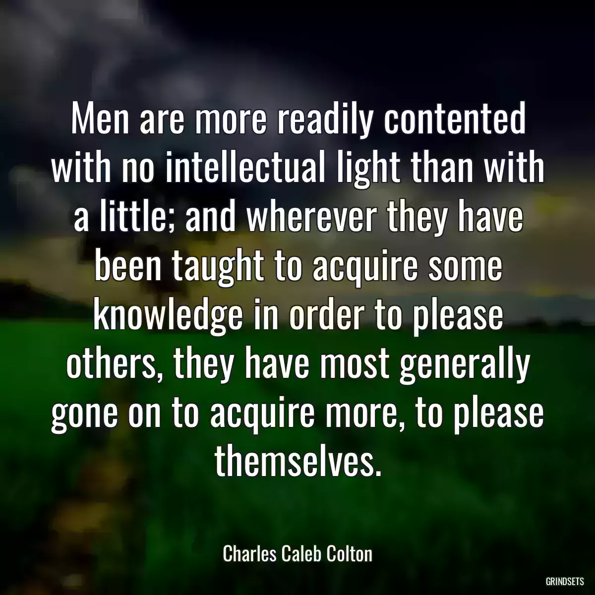 Men are more readily contented with no intellectual light than with a little; and wherever they have been taught to acquire some knowledge in order to please others, they have most generally gone on to acquire more, to please themselves.