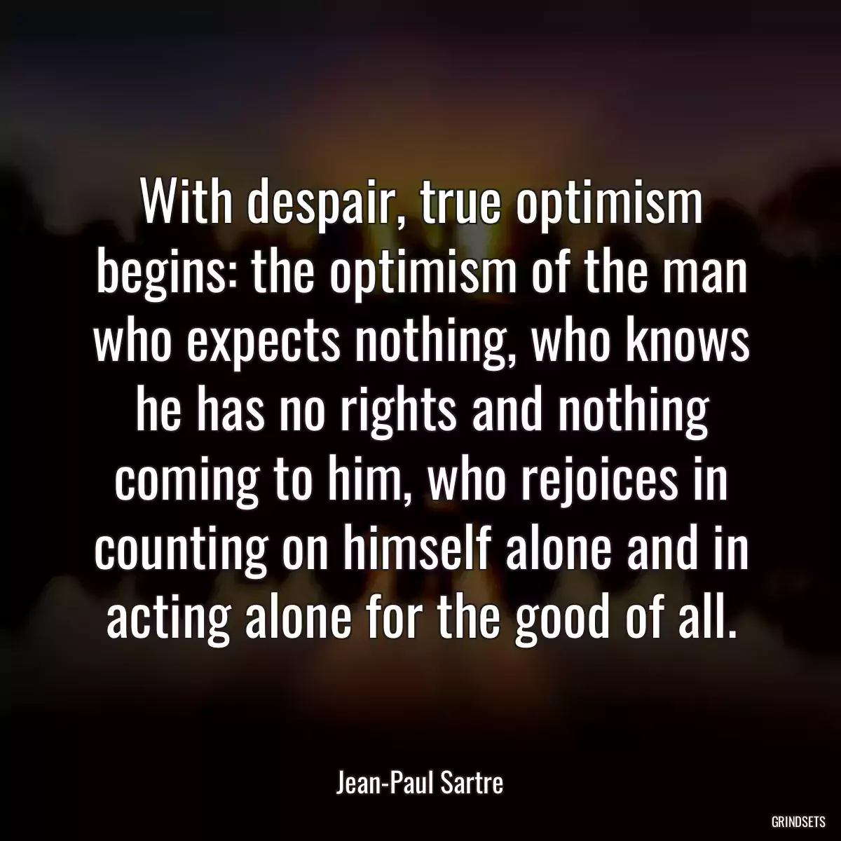 With despair, true optimism begins: the optimism of the man who expects nothing, who knows he has no rights and nothing coming to him, who rejoices in counting on himself alone and in acting alone for the good of all.