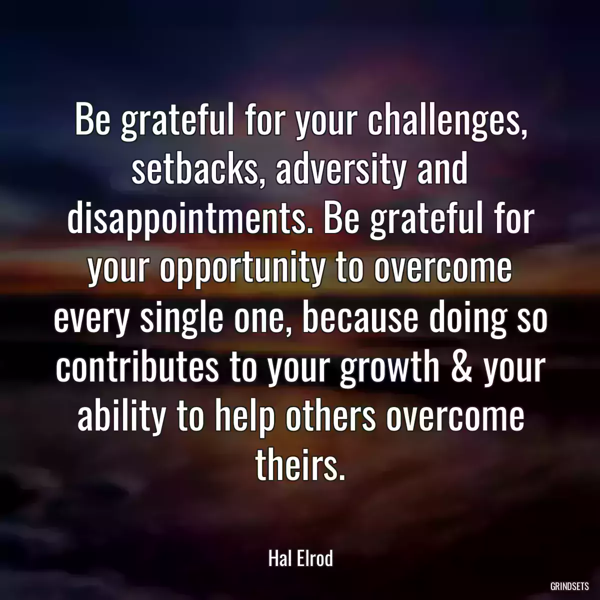 Be grateful for your challenges, setbacks, adversity and disappointments. Be grateful for your opportunity to overcome every single one, because doing so contributes to your growth & your ability to help others overcome theirs.