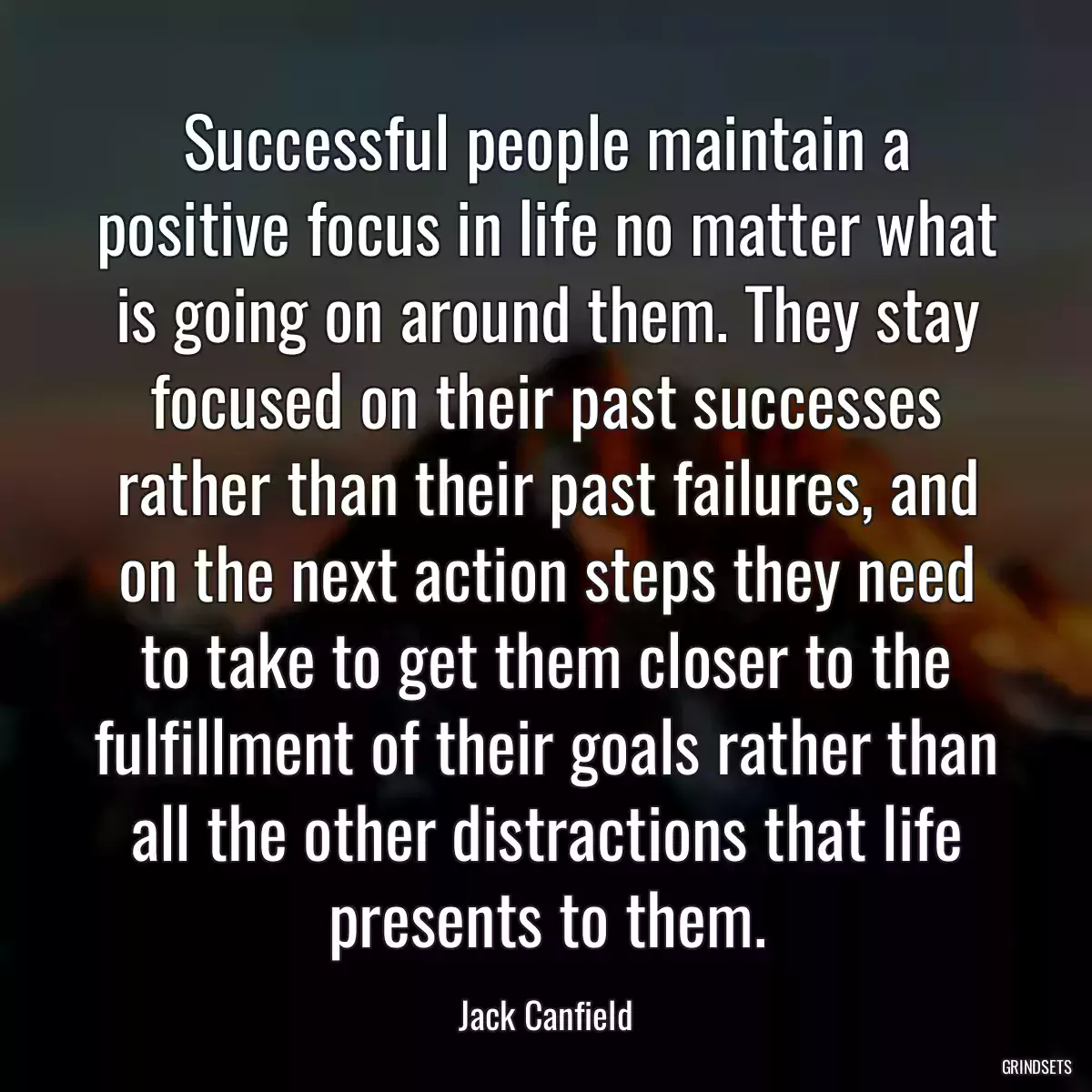 Successful people maintain a positive focus in life no matter what is going on around them. They stay focused on their past successes rather than their past failures, and on the next action steps they need to take to get them closer to the fulfillment of their goals rather than all the other distractions that life presents to them.