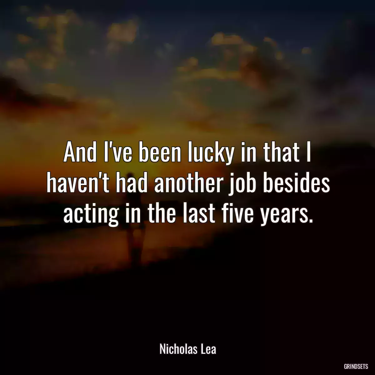 And I\'ve been lucky in that I haven\'t had another job besides acting in the last five years.