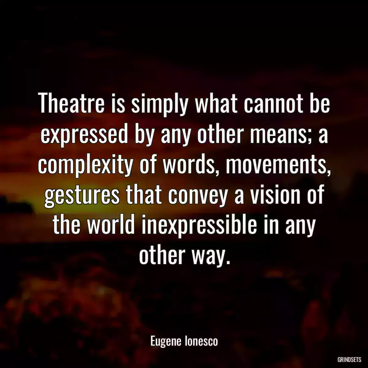 Theatre is simply what cannot be expressed by any other means; a complexity of words, movements, gestures that convey a vision of the world inexpressible in any other way.