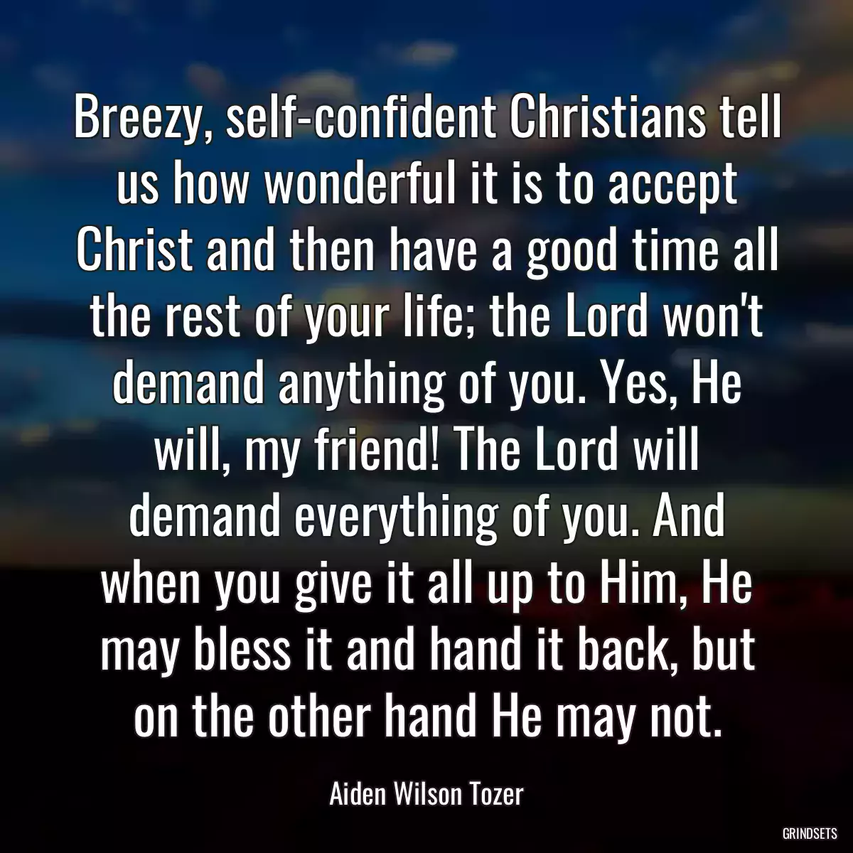 Breezy, self-confident Christians tell us how wonderful it is to accept Christ and then have a good time all the rest of your life; the Lord won\'t demand anything of you. Yes, He will, my friend! The Lord will demand everything of you. And when you give it all up to Him, He may bless it and hand it back, but on the other hand He may not.