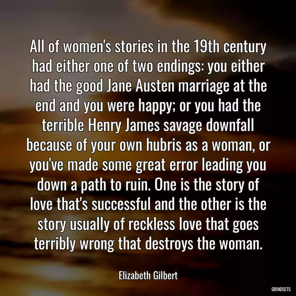 All of women\'s stories in the 19th century had either one of two endings: you either had the good Jane Austen marriage at the end and you were happy; or you had the terrible Henry James savage downfall because of your own hubris as a woman, or you\'ve made some great error leading you down a path to ruin. One is the story of love that\'s successful and the other is the story usually of reckless love that goes terribly wrong that destroys the woman.