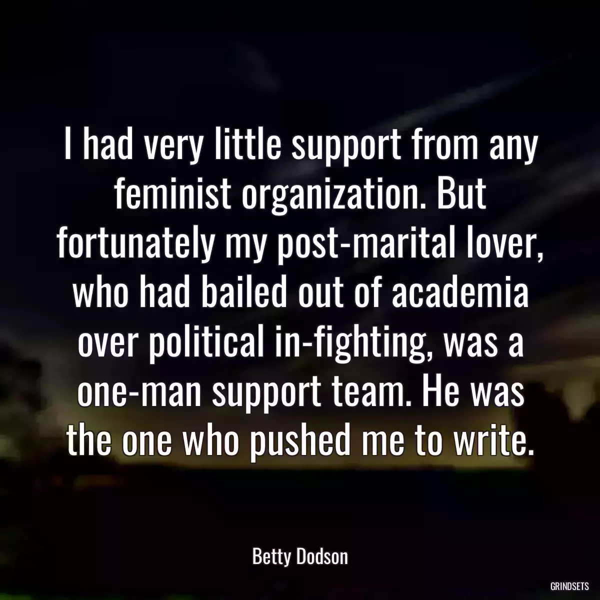 I had very little support from any feminist organization. But fortunately my post-marital lover, who had bailed out of academia over political in-fighting, was a one-man support team. He was the one who pushed me to write.