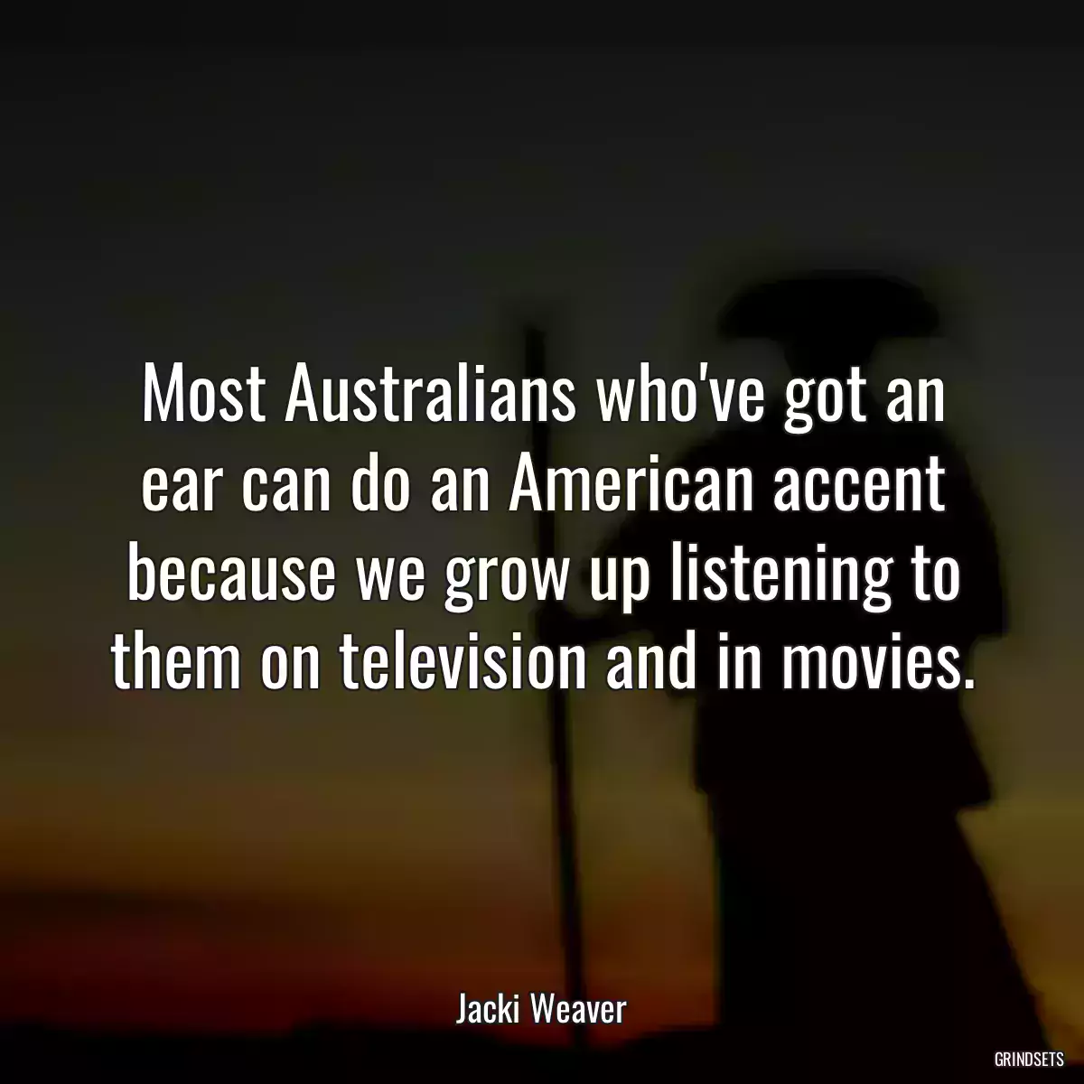 Most Australians who\'ve got an ear can do an American accent because we grow up listening to them on television and in movies.