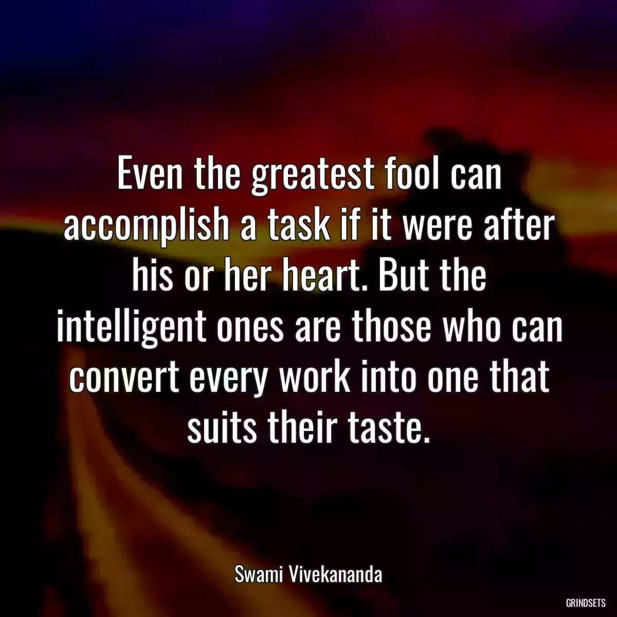 Even the greatest fool can accomplish a task if it were after his or her heart. But the intelligent ones are those who can convert every work into one that suits their taste.