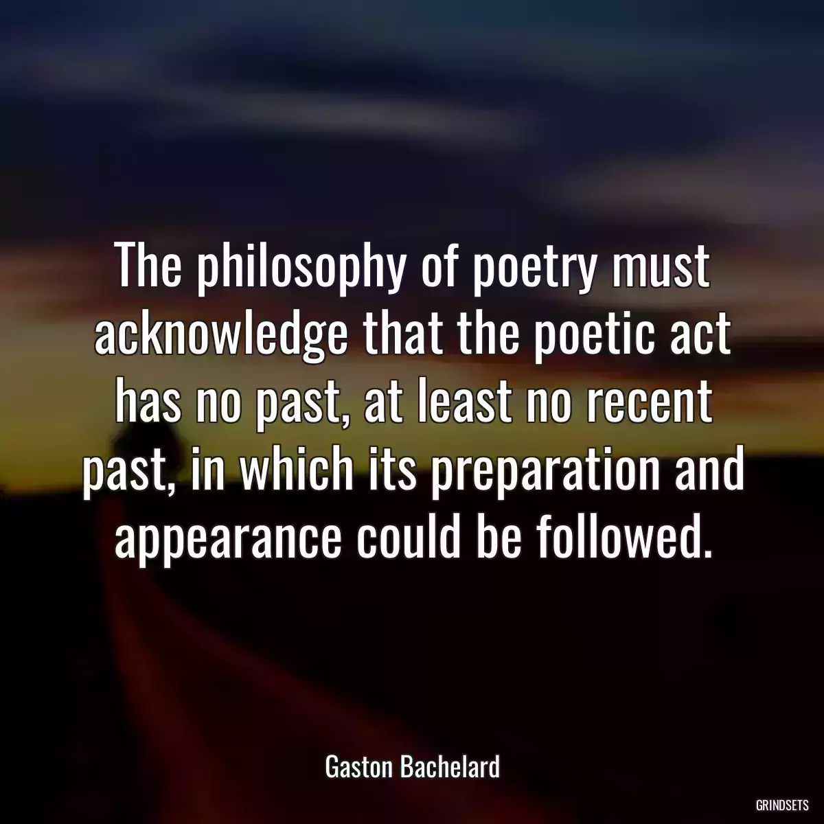 The philosophy of poetry must acknowledge that the poetic act has no past, at least no recent past, in which its preparation and appearance could be followed.