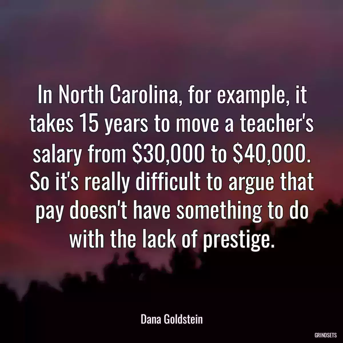 In North Carolina, for example, it takes 15 years to move a teacher\'s salary from $30,000 to $40,000. So it\'s really difficult to argue that pay doesn\'t have something to do with the lack of prestige.