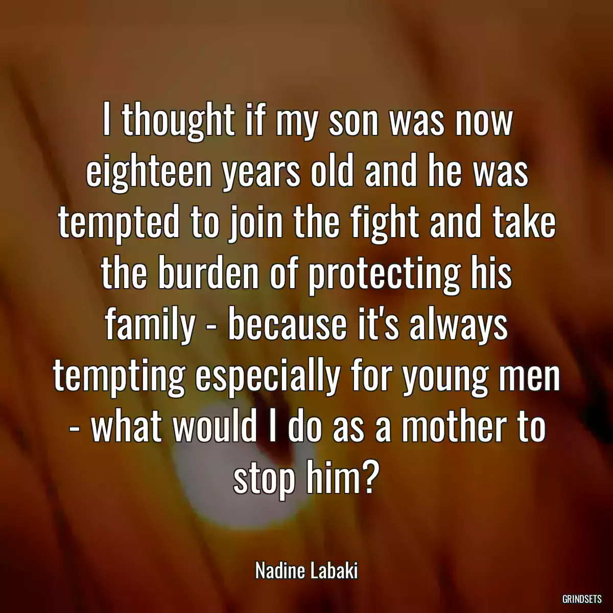 I thought if my son was now eighteen years old and he was tempted to join the fight and take the burden of protecting his family - because it\'s always tempting especially for young men - what would I do as a mother to stop him?