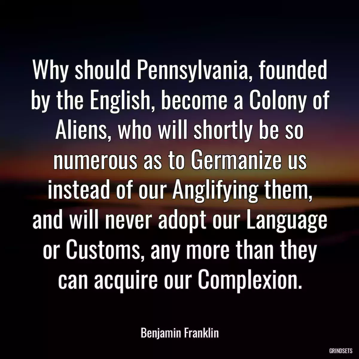 Why should Pennsylvania, founded by the English, become a Colony of Aliens, who will shortly be so numerous as to Germanize us instead of our Anglifying them, and will never adopt our Language or Customs, any more than they can acquire our Complexion.