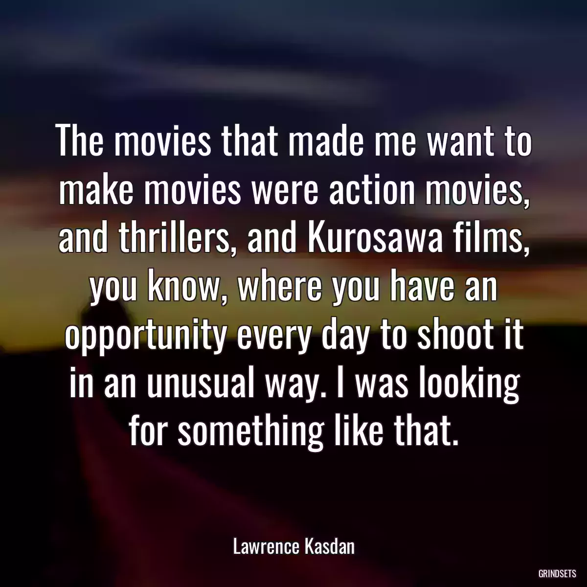 The movies that made me want to make movies were action movies, and thrillers, and Kurosawa films, you know, where you have an opportunity every day to shoot it in an unusual way. I was looking for something like that.