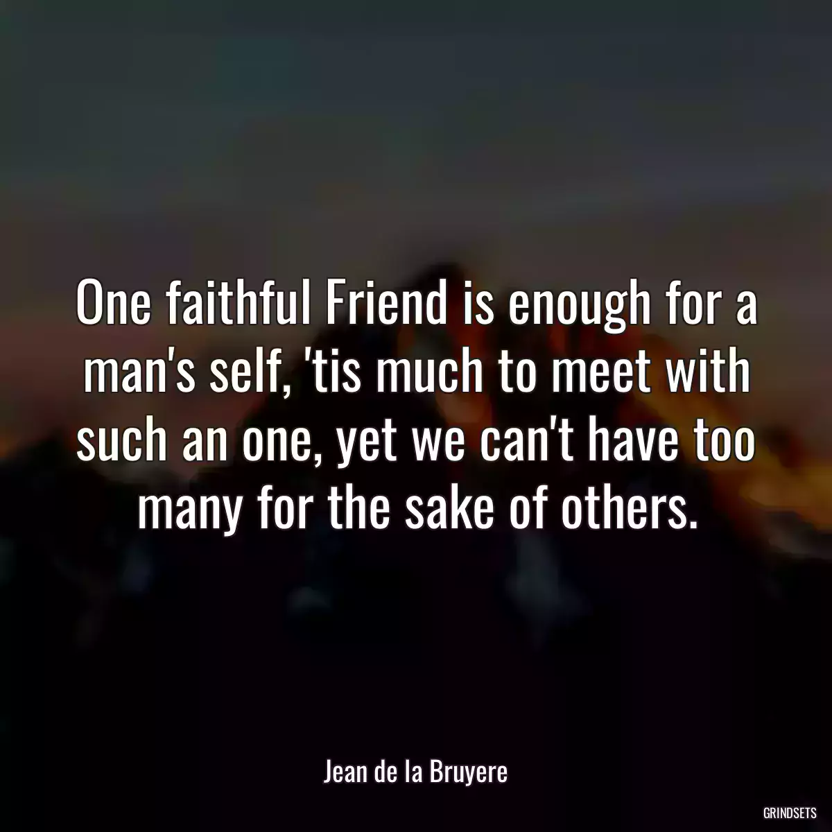 One faithful Friend is enough for a man\'s self, \'tis much to meet with such an one, yet we can\'t have too many for the sake of others.