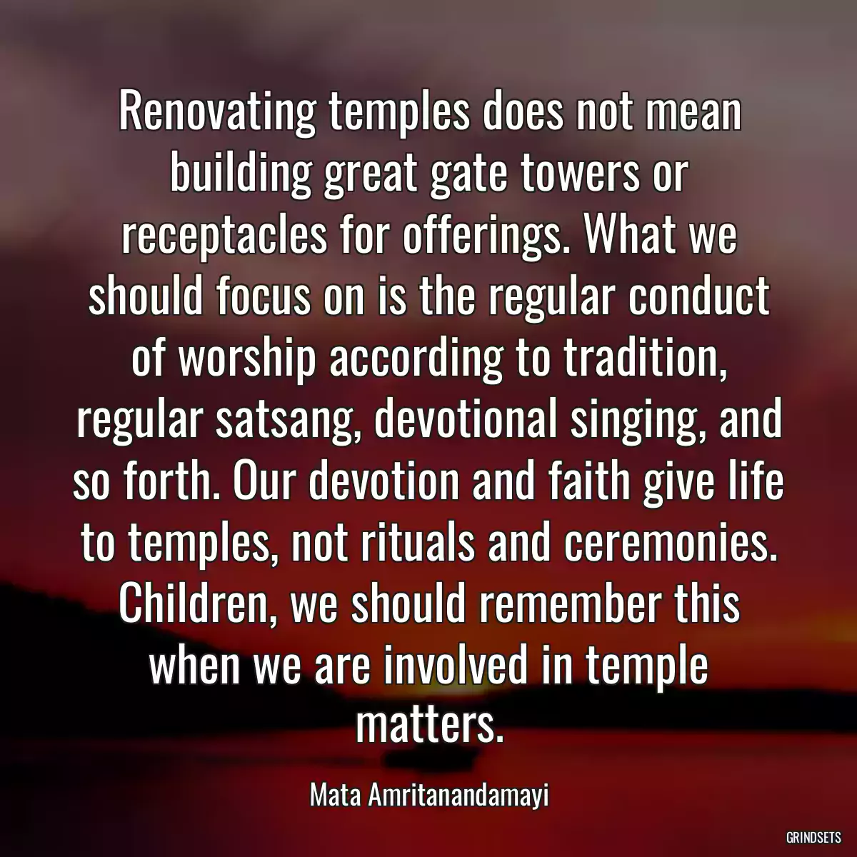 Renovating temples does not mean building great gate towers or receptacles for offerings. What we should focus on is the regular conduct of worship according to tradition, regular satsang, devotional singing, and so forth. Our devotion and faith give life to temples, not rituals and ceremonies. Children, we should remember this when we are involved in temple matters.