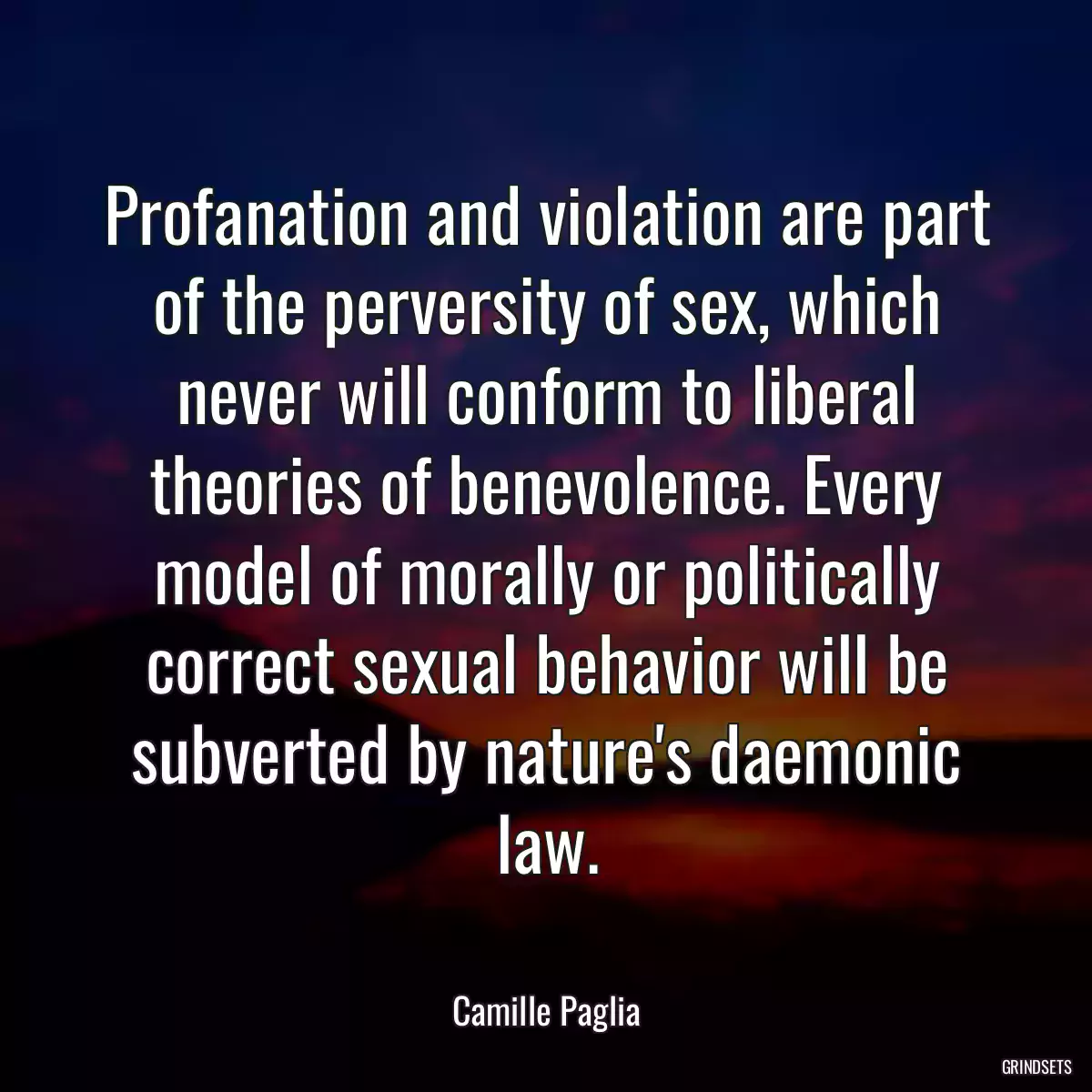 Profanation and violation are part of the perversity of sex, which never will conform to liberal theories of benevolence. Every model of morally or politically correct sexual behavior will be subverted by nature\'s daemonic law.