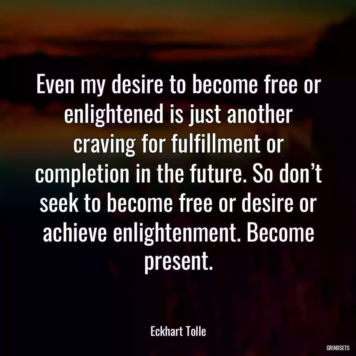 Even my desire to become free or enlightened is just another craving for fulfillment or completion in the future. So don’t seek to become free or desire or achieve enlightenment. Become present.