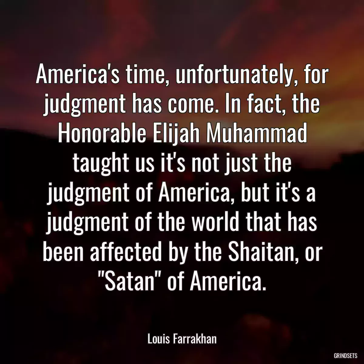 America\'s time, unfortunately, for judgment has come. In fact, the Honorable Elijah Muhammad taught us it\'s not just the judgment of America, but it\'s a judgment of the world that has been affected by the Shaitan, or \