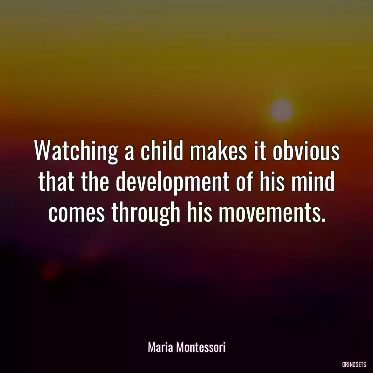 Watching a child makes it obvious that the development of his mind comes through his movements.