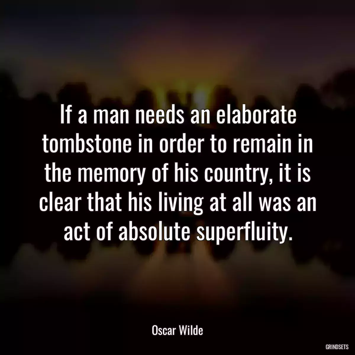 If a man needs an elaborate tombstone in order to remain in the memory of his country, it is clear that his living at all was an act of absolute superfluity.