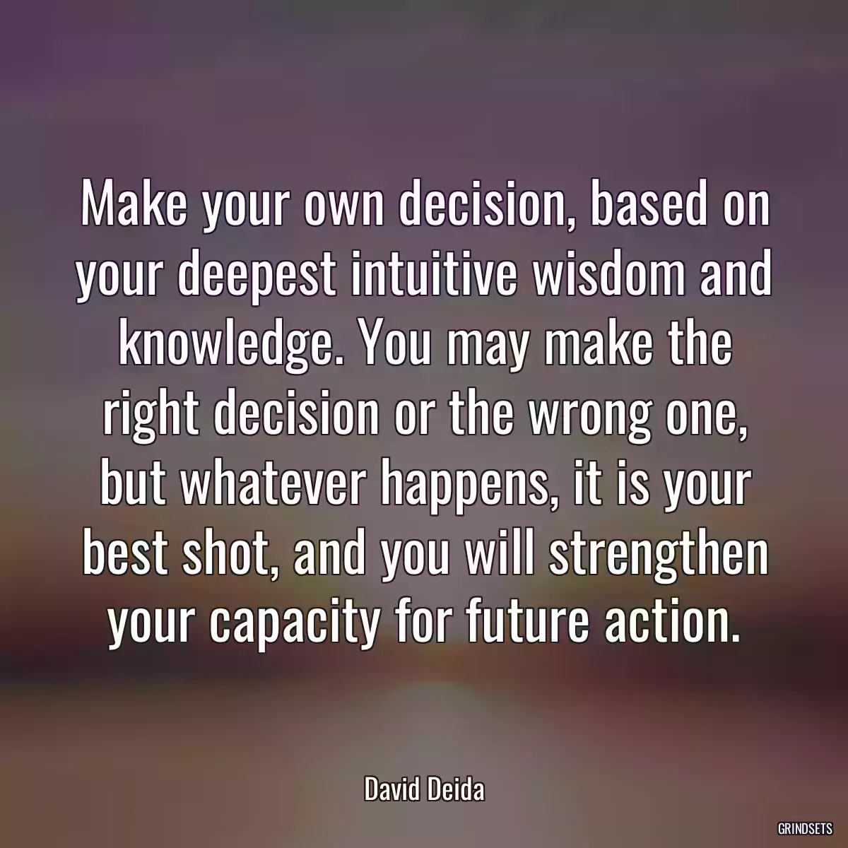 Make your own decision, based on your deepest intuitive wisdom and knowledge. You may make the right decision or the wrong one, but whatever happens, it is your best shot, and you will strengthen your capacity for future action.