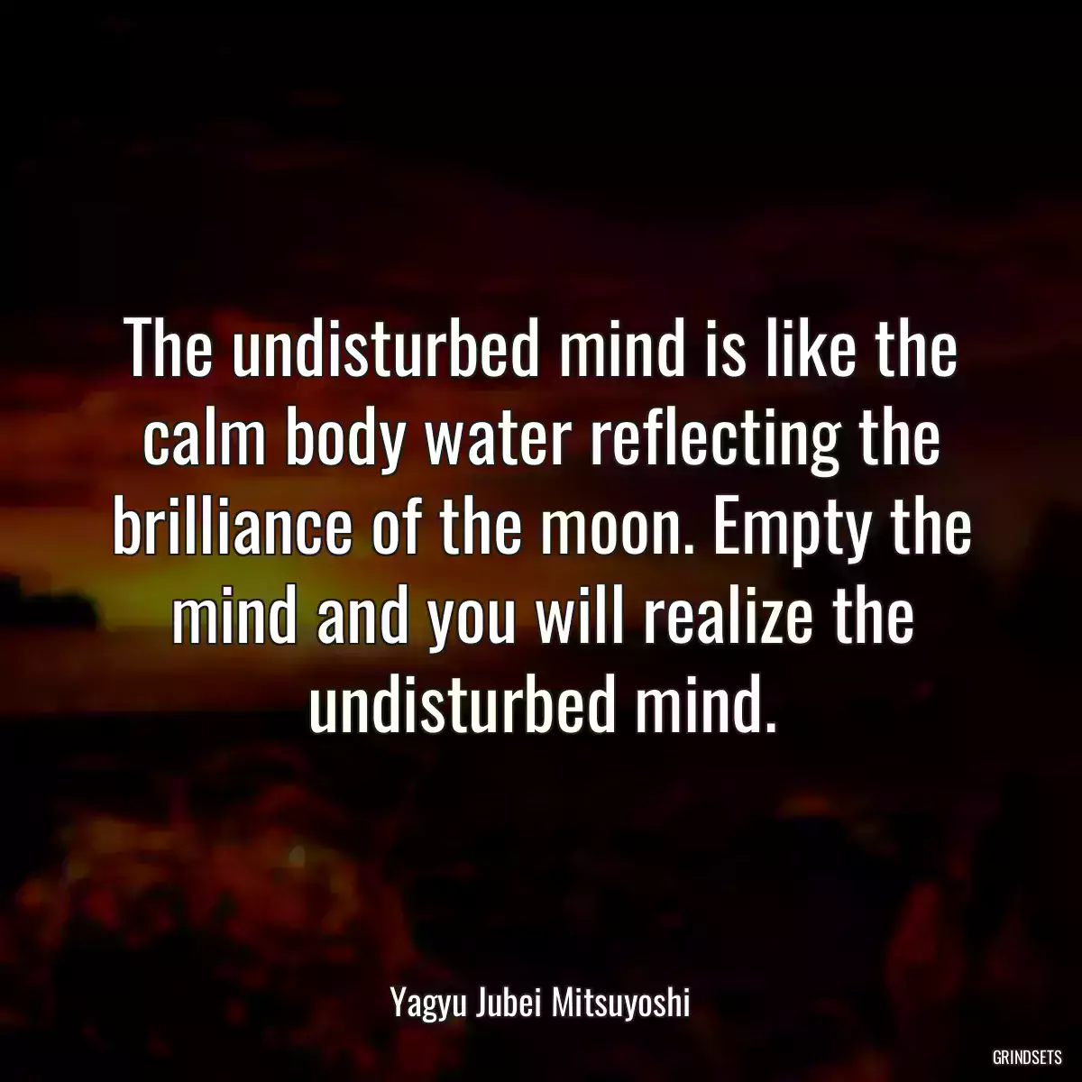 The undisturbed mind is like the calm body water reflecting the brilliance of the moon. Empty the mind and you will realize the undisturbed mind.