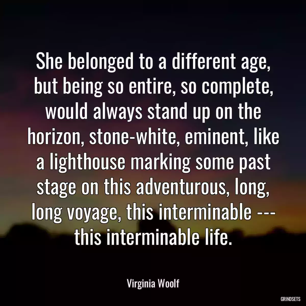 She belonged to a different age, but being so entire, so complete, would always stand up on the horizon, stone-white, eminent, like a lighthouse marking some past stage on this adventurous, long, long voyage, this interminable --- this interminable life.