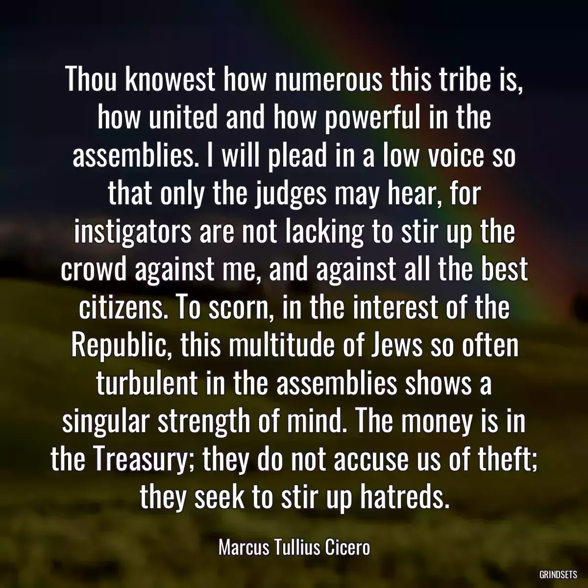 Thou knowest how numerous this tribe is, how united and how powerful in the assemblies. I will plead in a low voice so that only the judges may hear, for instigators are not lacking to stir up the crowd against me, and against all the best citizens. To scorn, in the interest of the Republic, this multitude of Jews so often turbulent in the assemblies shows a singular strength of mind. The money is in the Treasury; they do not accuse us of theft; they seek to stir up hatreds.