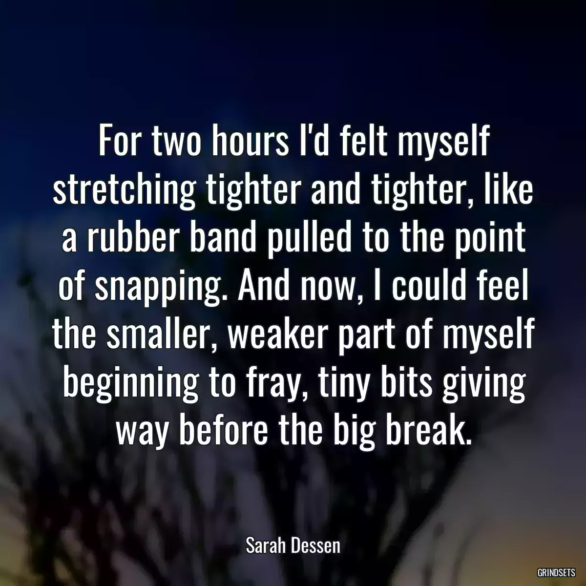 For two hours I\'d felt myself stretching tighter and tighter, like a rubber band pulled to the point of snapping. And now, I could feel the smaller, weaker part of myself beginning to fray, tiny bits giving way before the big break.