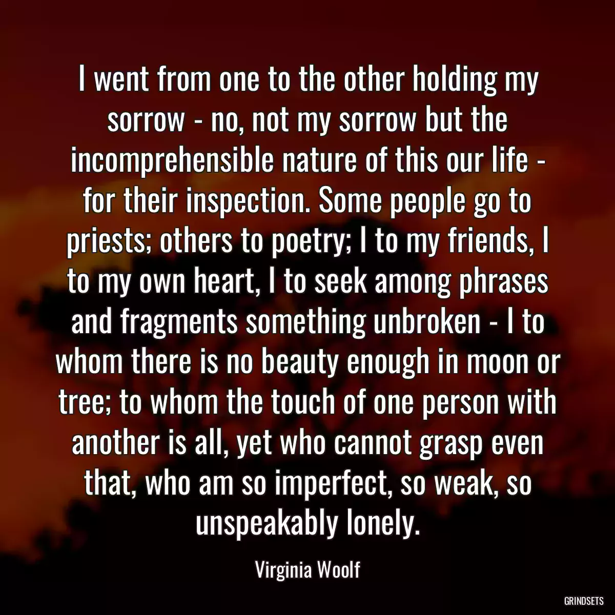 I went from one to the other holding my sorrow - no, not my sorrow but the incomprehensible nature of this our life - for their inspection. Some people go to priests; others to poetry; I to my friends, I to my own heart, I to seek among phrases and fragments something unbroken - I to whom there is no beauty enough in moon or tree; to whom the touch of one person with another is all, yet who cannot grasp even that, who am so imperfect, so weak, so unspeakably lonely.