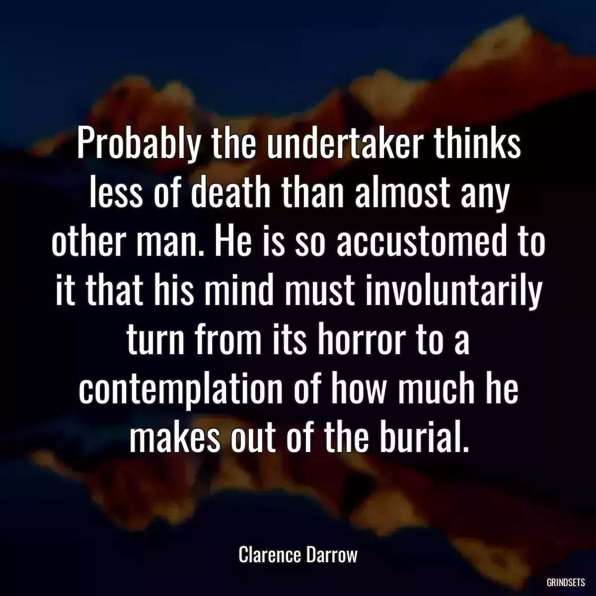 Probably the undertaker thinks less of death than almost any other man. He is so accustomed to it that his mind must involuntarily turn from its horror to a contemplation of how much he makes out of the burial.