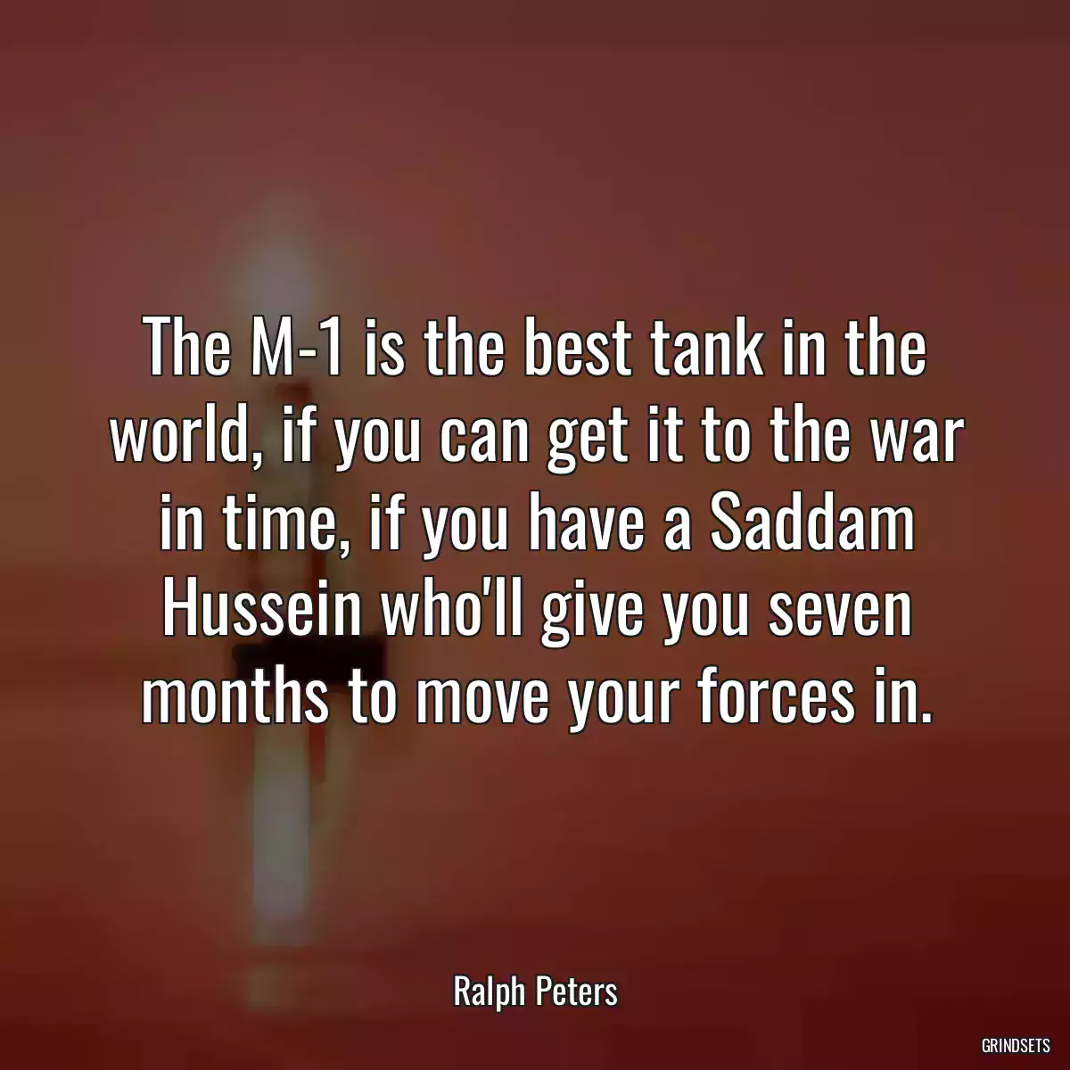 The M-1 is the best tank in the world, if you can get it to the war in time, if you have a Saddam Hussein who\'ll give you seven months to move your forces in.