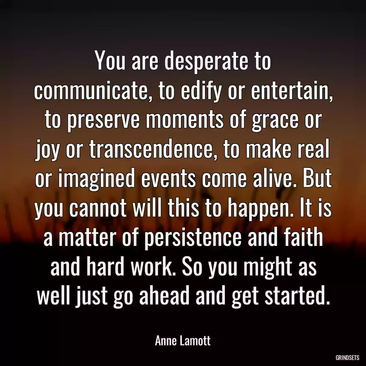 You are desperate to communicate, to edify or entertain, to preserve moments of grace or joy or transcendence, to make real or imagined events come alive. But you cannot will this to happen. It is a matter of persistence and faith and hard work. So you might as well just go ahead and get started.