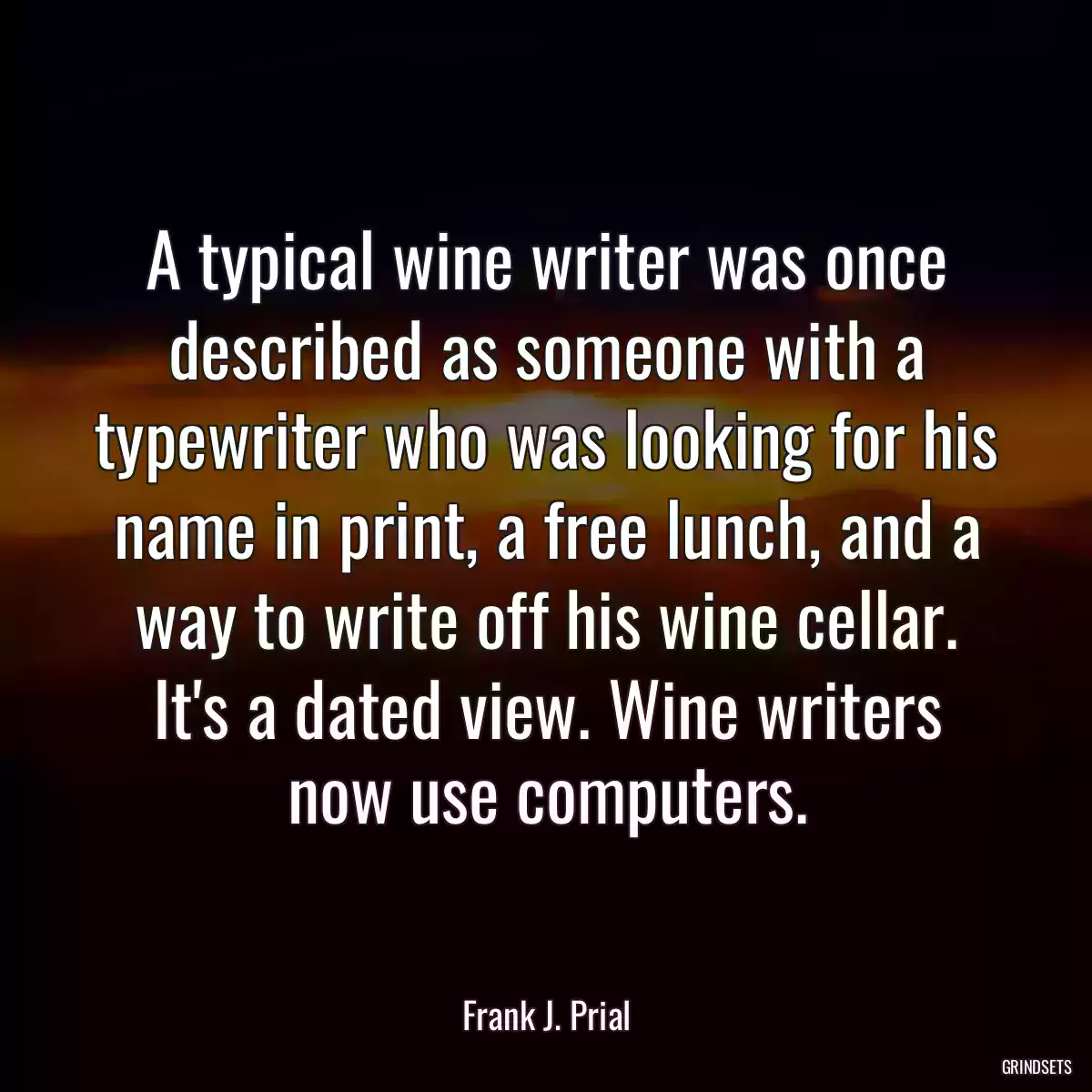 A typical wine writer was once described as someone with a typewriter who was looking for his name in print, a free lunch, and a way to write off his wine cellar. It\'s a dated view. Wine writers now use computers.