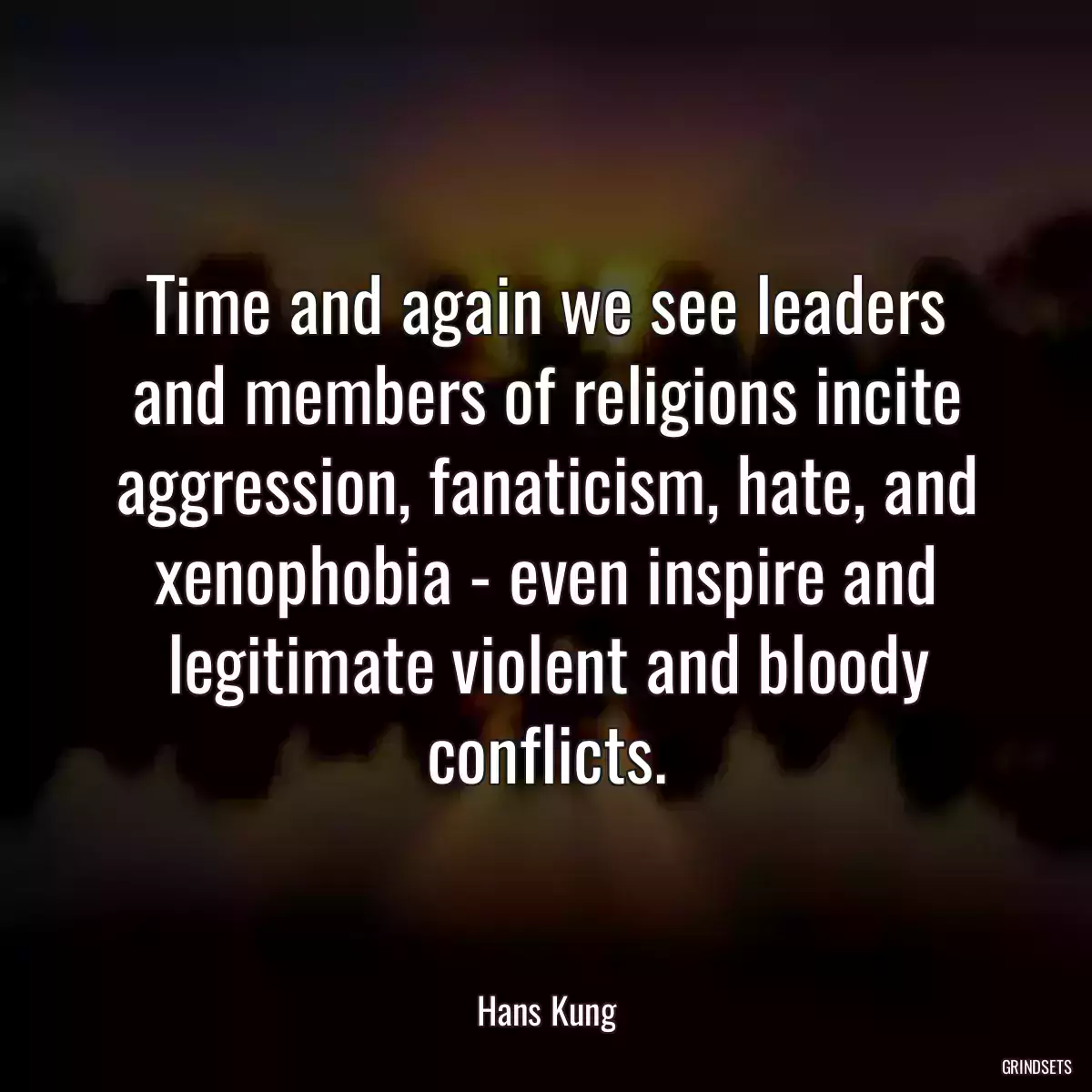 Time and again we see leaders and members of religions incite aggression, fanaticism, hate, and xenophobia - even inspire and legitimate violent and bloody conflicts.