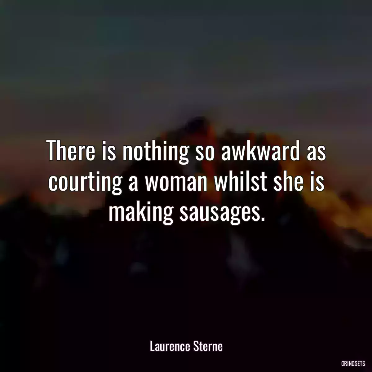 There is nothing so awkward as courting a woman whilst she is making sausages.