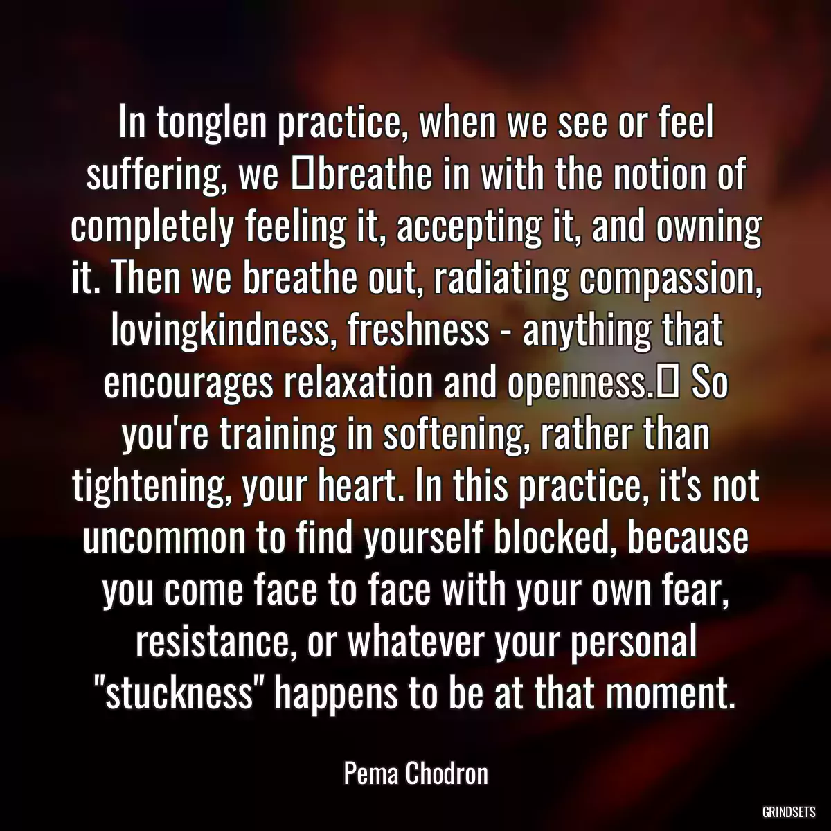 In tonglen practice, when we see or feel suffering, we  breathe in with the notion of completely feeling it, accepting it, and owning it. Then we breathe out, radiating compassion, lovingkindness, freshness - anything that encourages relaxation and openness.  So you\'re training in softening, rather than tightening, your heart. In this practice, it\'s not uncommon to find yourself blocked, because you come face to face with your own fear, resistance, or whatever your personal \