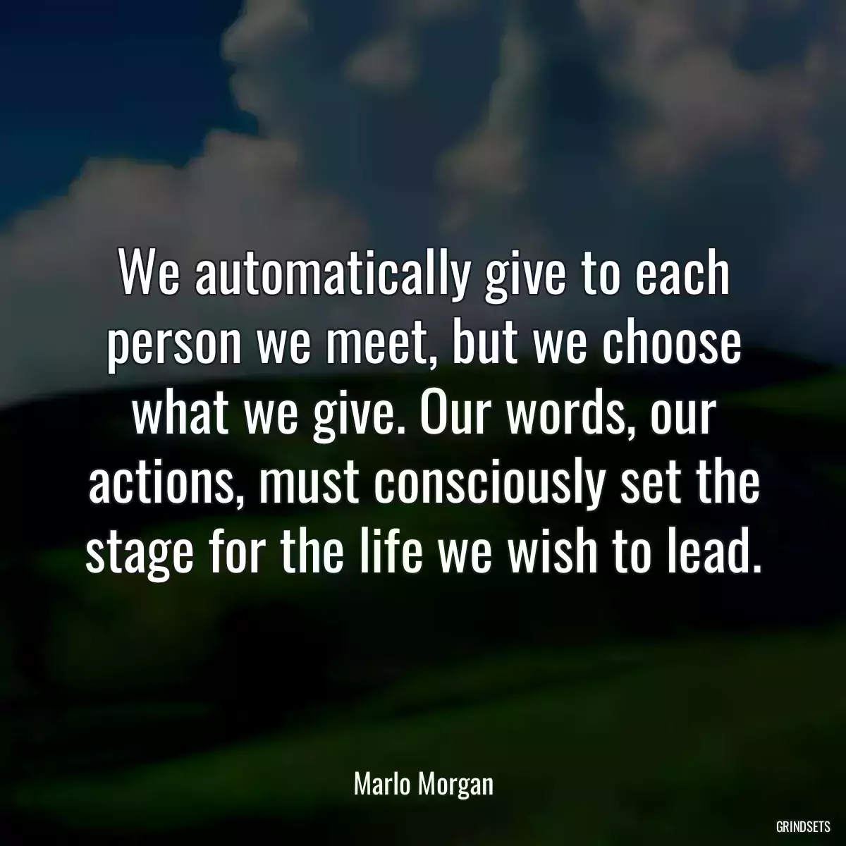 We automatically give to each person we meet, but we choose what we give. Our words, our actions, must consciously set the stage for the life we wish to lead.