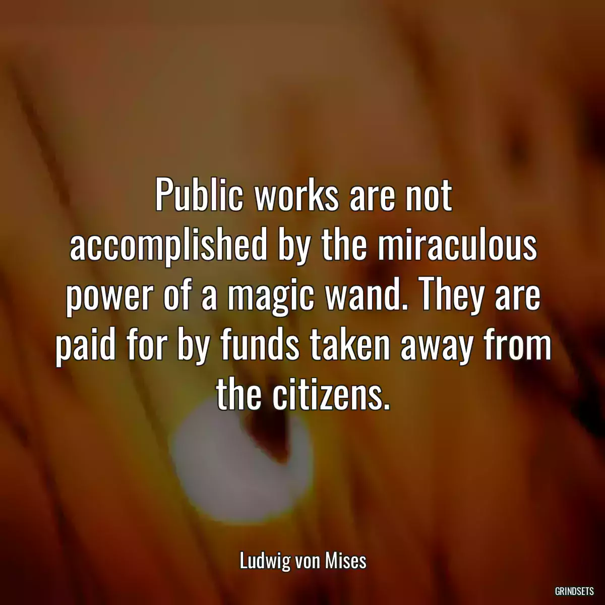 Public works are not accomplished by the miraculous power of a magic wand. They are paid for by funds taken away from the citizens.