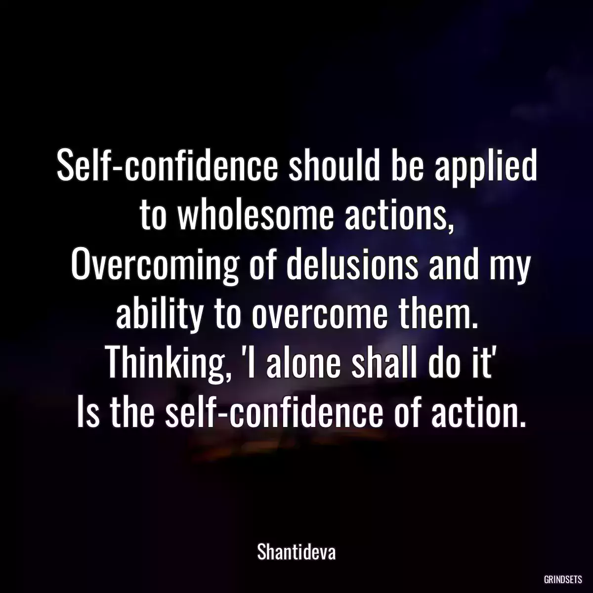 Self-confidence should be applied to wholesome actions,
 Overcoming of delusions and my ability to overcome them.
 Thinking, \'I alone shall do it\'
 Is the self-confidence of action.