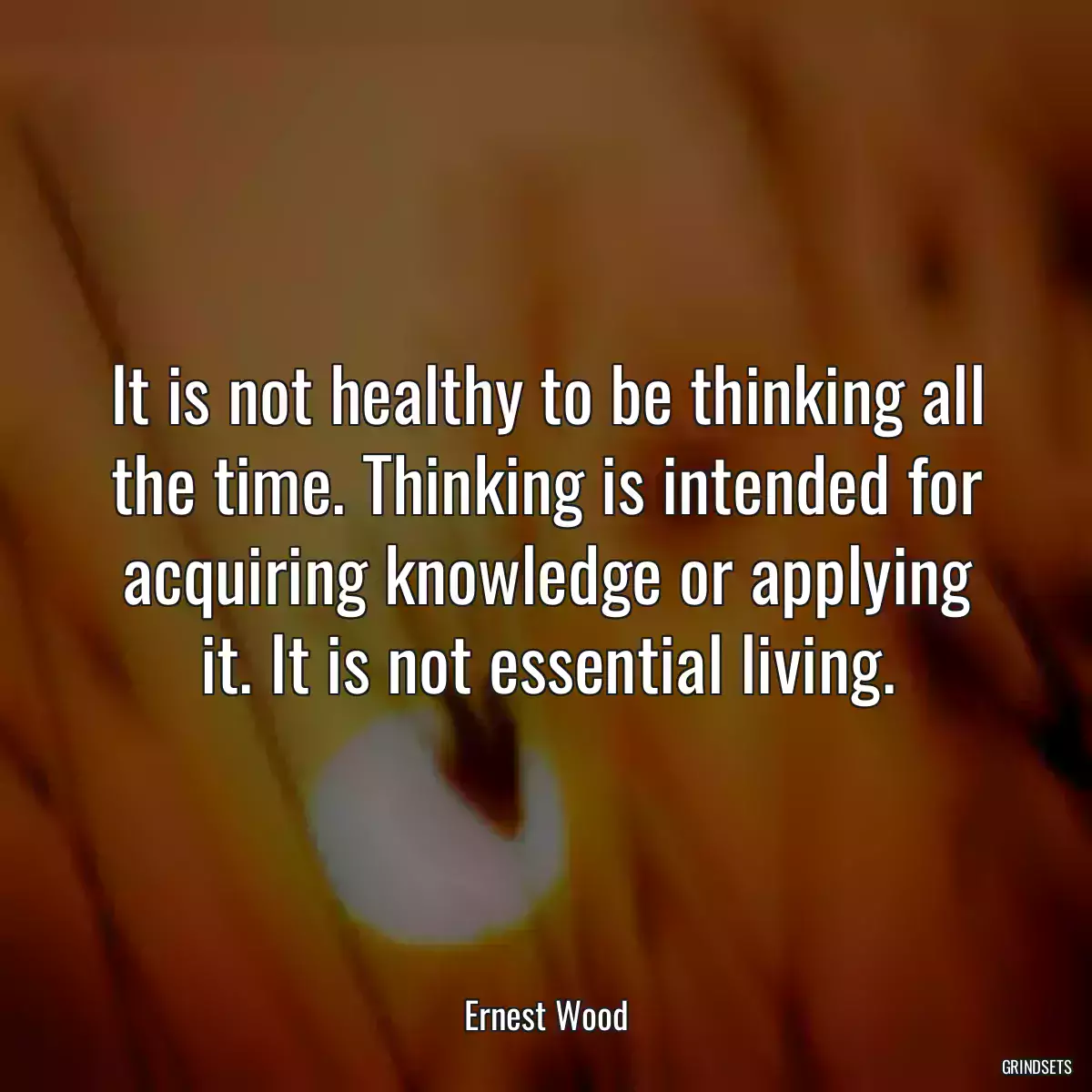 It is not healthy to be thinking all the time. Thinking is intended for acquiring knowledge or applying it. It is not essential living.