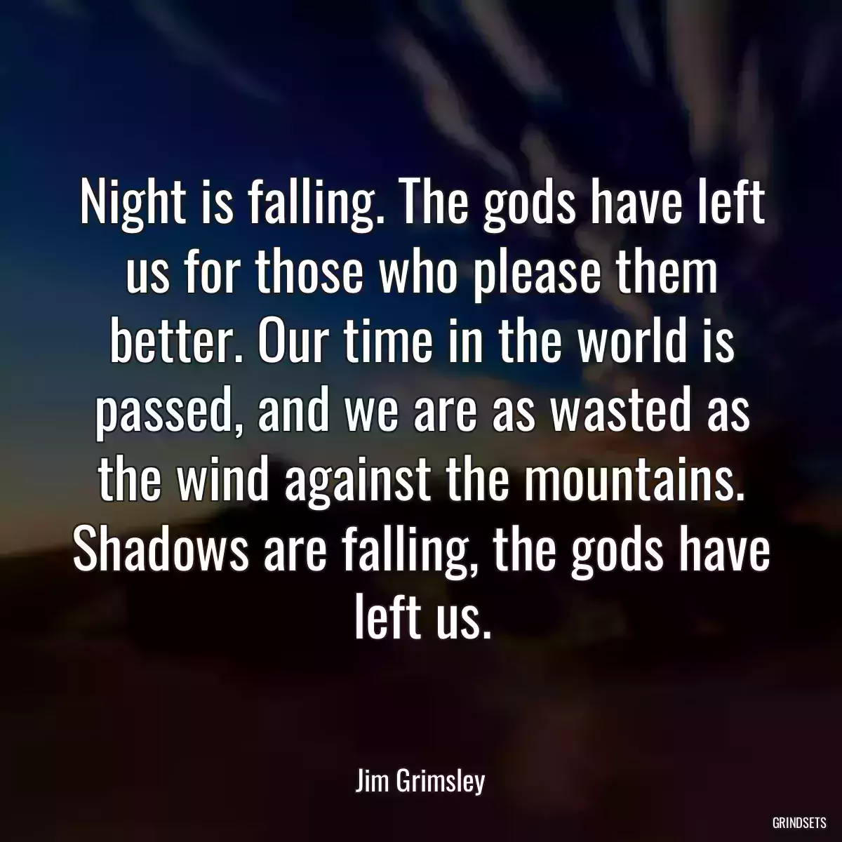 Night is falling. The gods have left us for those who please them better. Our time in the world is passed, and we are as wasted as the wind against the mountains. Shadows are falling, the gods have left us.