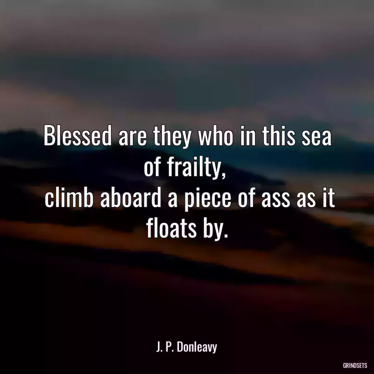 Blessed are they who in this sea of frailty, 
 climb aboard a piece of ass as it floats by.