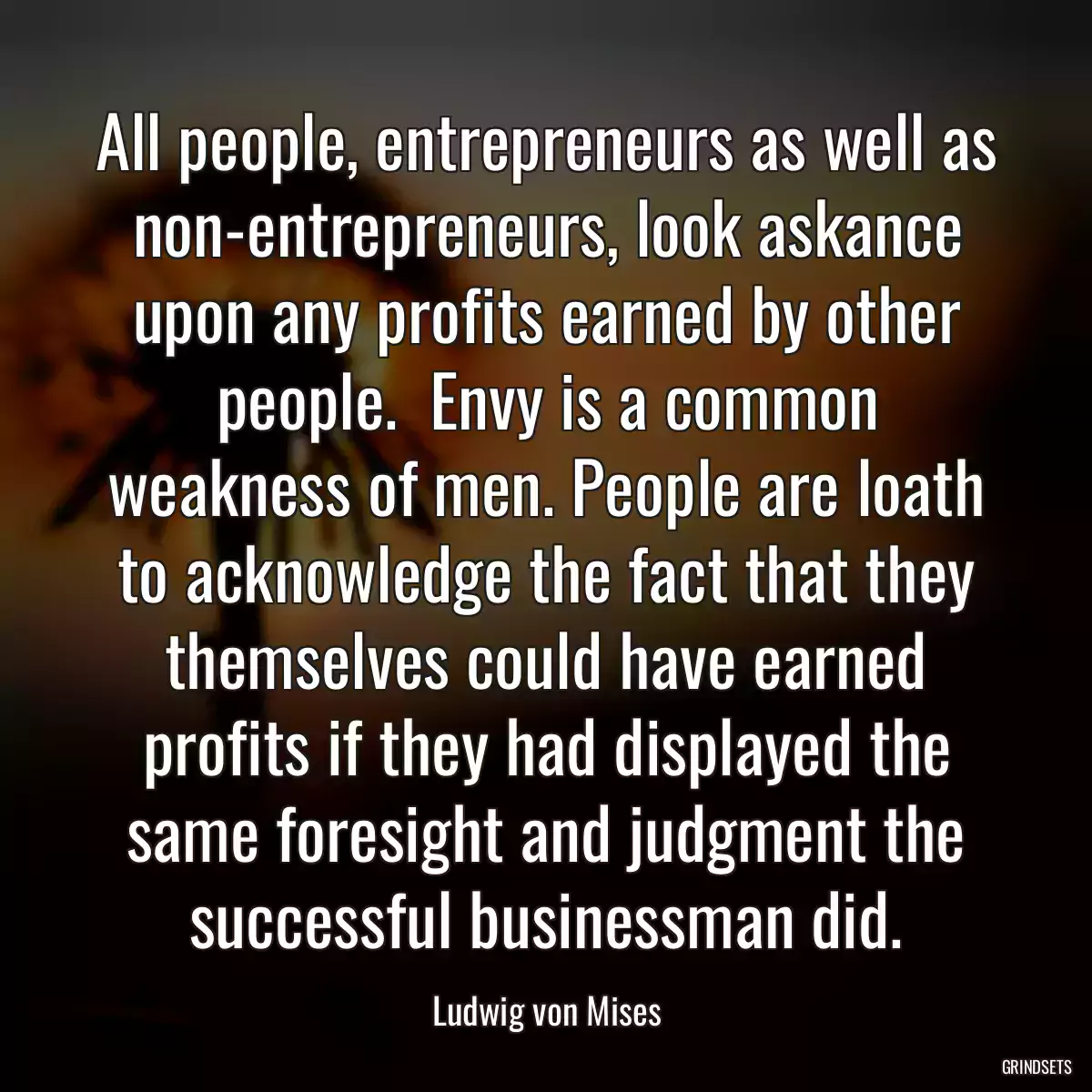 All people, entrepreneurs as well as non-entrepreneurs, look askance upon any profits earned by other people.  Envy is a common weakness of men. People are loath to acknowledge the fact that they themselves could have earned profits if they had displayed the same foresight and judgment the successful businessman did.