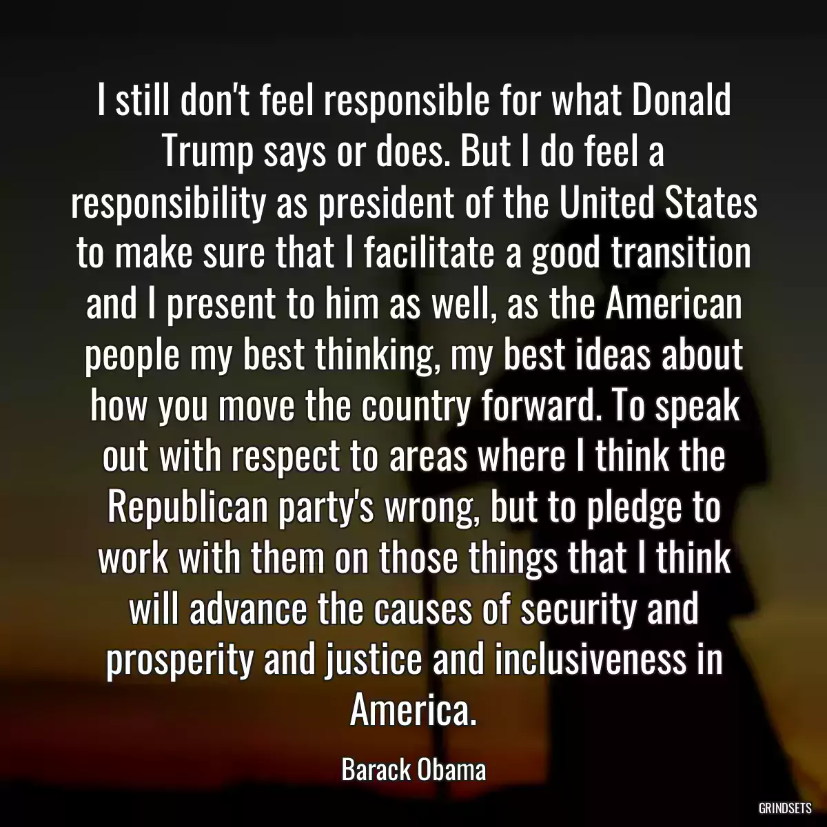 I still don\'t feel responsible for what Donald Trump says or does. But I do feel a responsibility as president of the United States to make sure that I facilitate a good transition and I present to him as well, as the American people my best thinking, my best ideas about how you move the country forward. To speak out with respect to areas where I think the Republican party\'s wrong, but to pledge to work with them on those things that I think will advance the causes of security and prosperity and justice and inclusiveness in America.