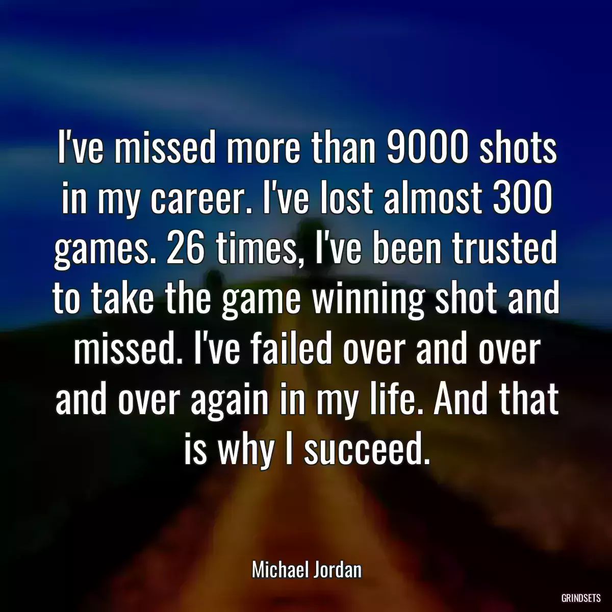 I\'ve missed more than 9000 shots in my career. I\'ve lost almost 300 games. 26 times, I\'ve been trusted to take the game winning shot and missed. I\'ve failed over and over and over again in my life. And that is why I succeed.