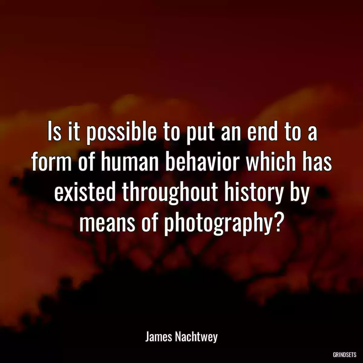 Is it possible to put an end to a form of human behavior which has existed throughout history by means of photography?