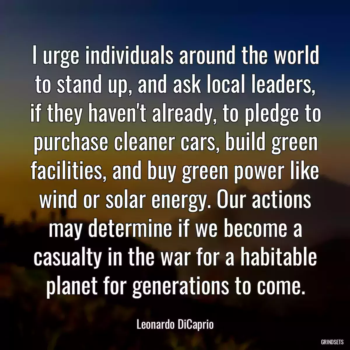 I urge individuals around the world to stand up, and ask local leaders, if they haven\'t already, to pledge to purchase cleaner cars, build green facilities, and buy green power like wind or solar energy. Our actions may determine if we become a casualty in the war for a habitable planet for generations to come.