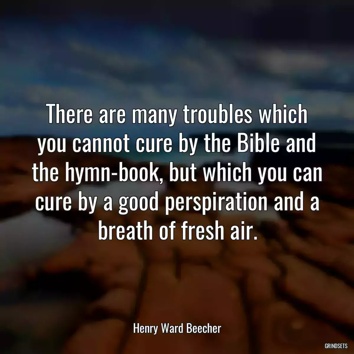 There are many troubles which you cannot cure by the Bible and the hymn-book, but which you can cure by a good perspiration and a breath of fresh air.