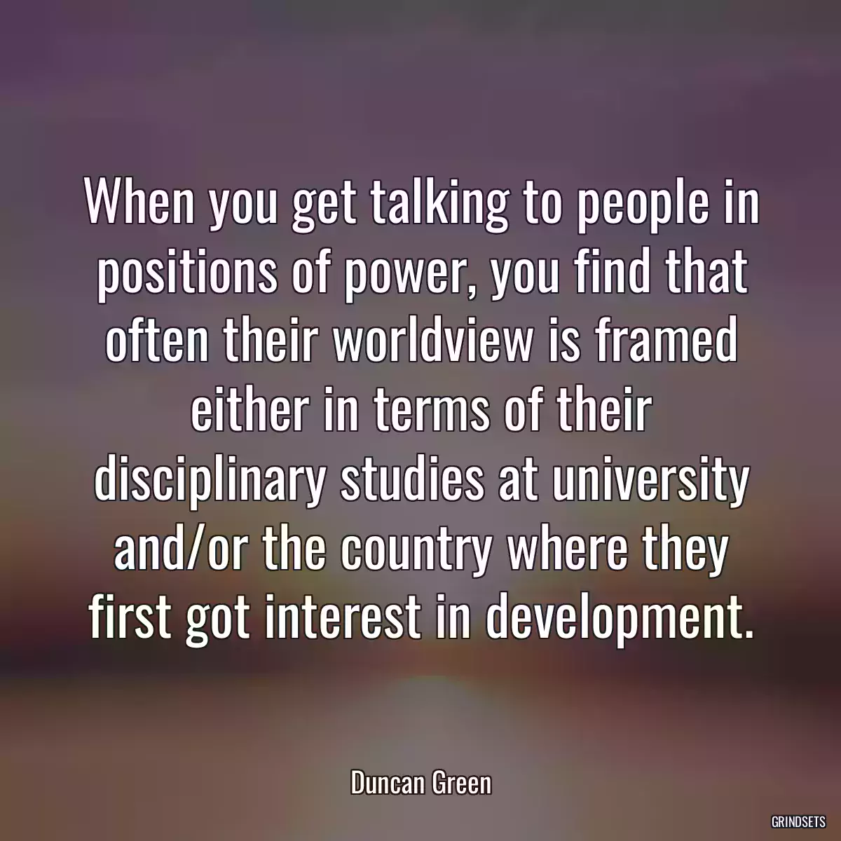 When you get talking to people in positions of power, you find that often their worldview is framed either in terms of their disciplinary studies at university and/or the country where they first got interest in development.