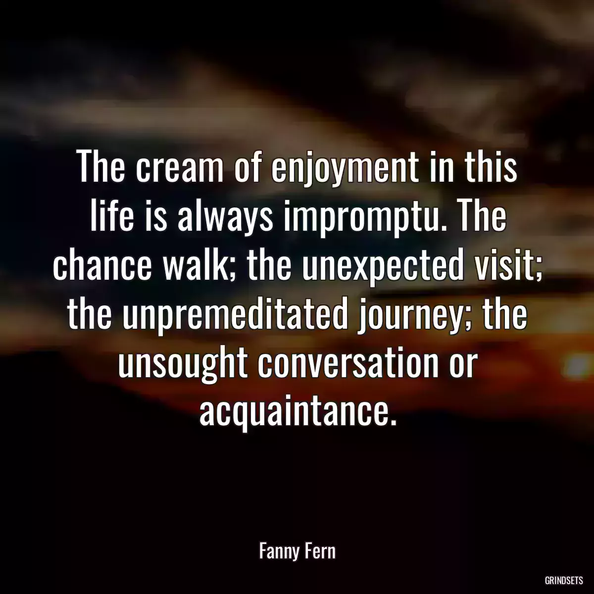 The cream of enjoyment in this life is always impromptu. The chance walk; the unexpected visit; the unpremeditated journey; the unsought conversation or acquaintance.